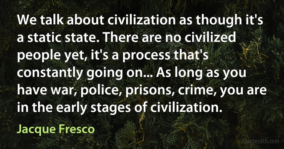 We talk about civilization as though it's a static state. There are no civilized people yet, it's a process that's constantly going on... As long as you have war, police, prisons, crime, you are in the early stages of civilization. (Jacque Fresco)