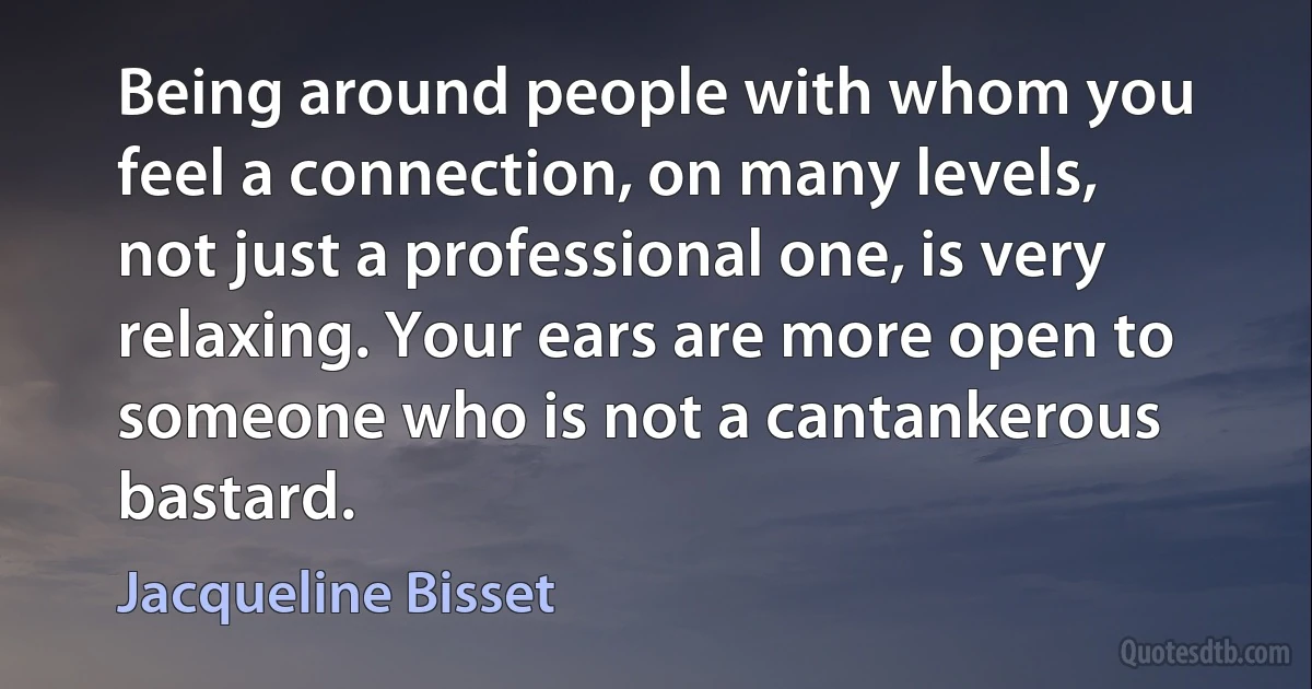 Being around people with whom you feel a connection, on many levels, not just a professional one, is very relaxing. Your ears are more open to someone who is not a cantankerous bastard. (Jacqueline Bisset)