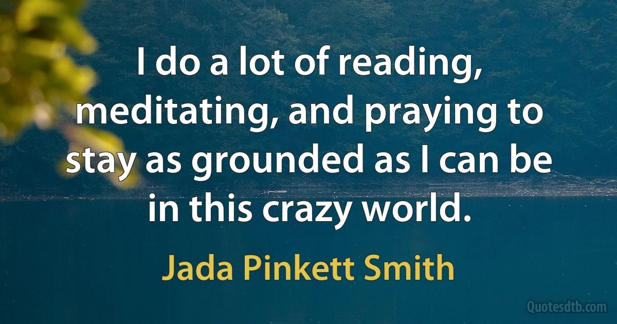 I do a lot of reading, meditating, and praying to stay as grounded as I can be in this crazy world. (Jada Pinkett Smith)