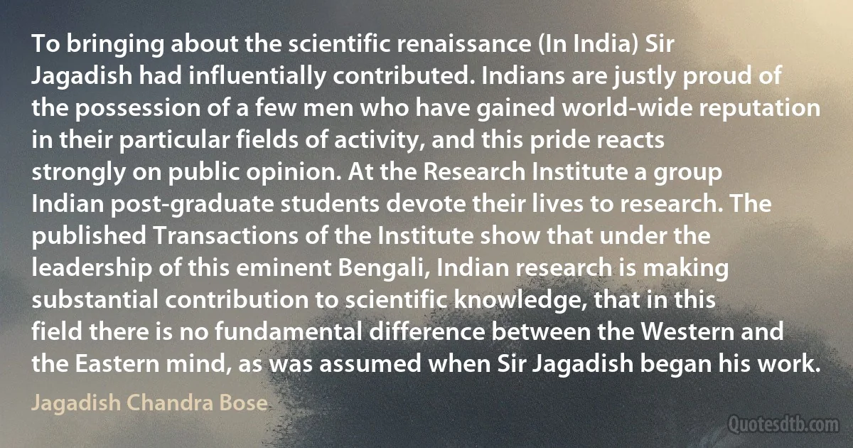 To bringing about the scientific renaissance (In India) Sir Jagadish had influentially contributed. Indians are justly proud of the possession of a few men who have gained world-wide reputation in their particular fields of activity, and this pride reacts strongly on public opinion. At the Research Institute a group Indian post-graduate students devote their lives to research. The published Transactions of the Institute show that under the leadership of this eminent Bengali, Indian research is making substantial contribution to scientific knowledge, that in this field there is no fundamental difference between the Western and the Eastern mind, as was assumed when Sir Jagadish began his work. (Jagadish Chandra Bose)