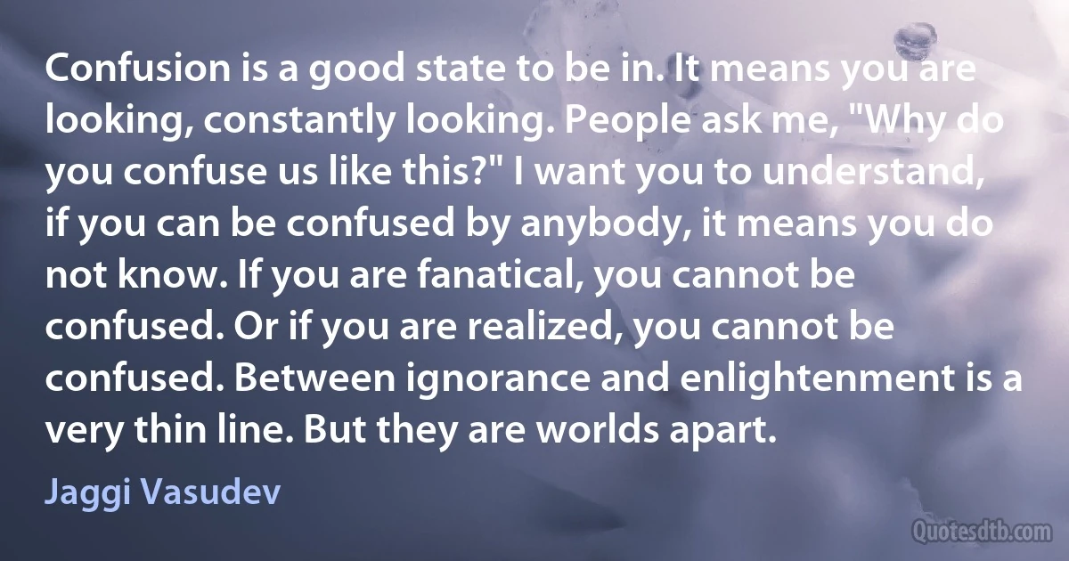 Confusion is a good state to be in. It means you are looking, constantly looking. People ask me, "Why do you confuse us like this?" I want you to understand, if you can be confused by anybody, it means you do not know. If you are fanatical, you cannot be confused. Or if you are realized, you cannot be confused. Between ignorance and enlightenment is a very thin line. But they are worlds apart. (Jaggi Vasudev)