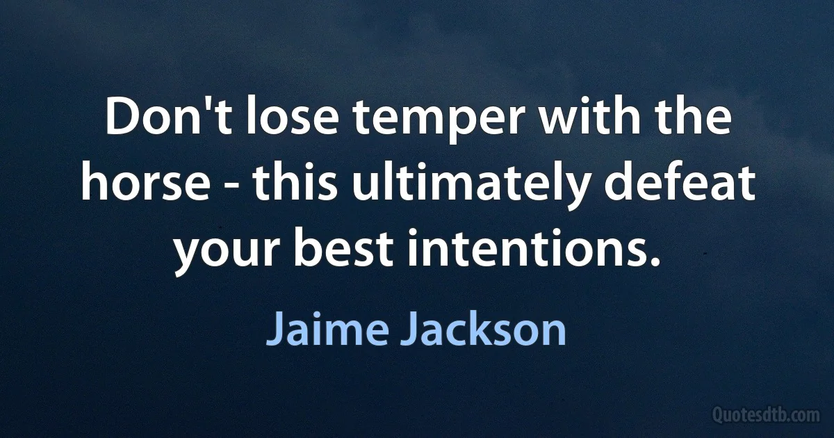 Don't lose temper with the horse - this ultimately defeat your best intentions. (Jaime Jackson)