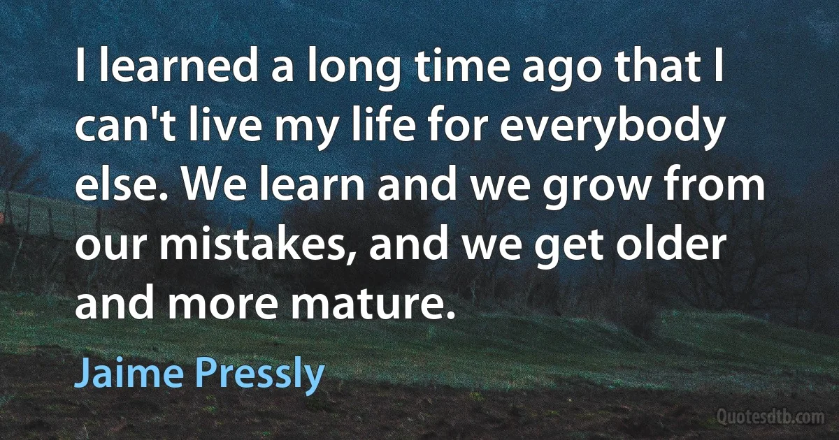 I learned a long time ago that I can't live my life for everybody else. We learn and we grow from our mistakes, and we get older and more mature. (Jaime Pressly)