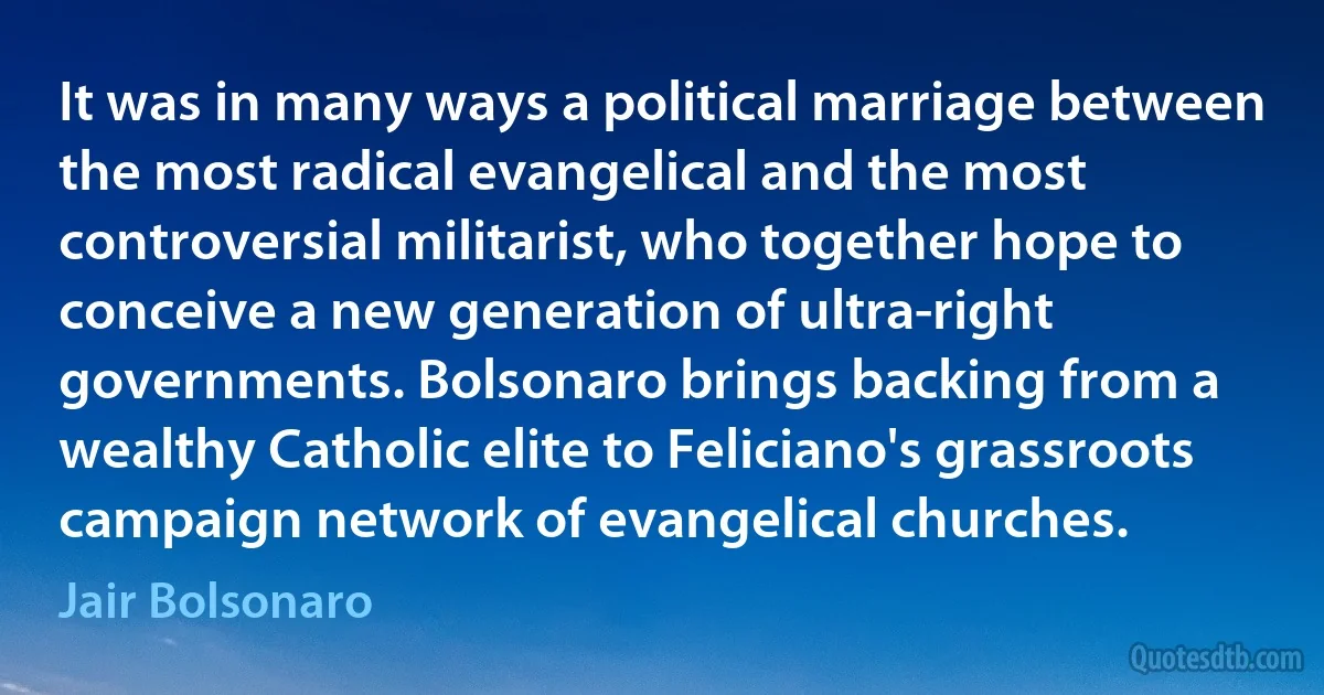 It was in many ways a political marriage between the most radical evangelical and the most controversial militarist, who together hope to conceive a new generation of ultra-right governments. Bolsonaro brings backing from a wealthy Catholic elite to Feliciano's grassroots campaign network of evangelical churches. (Jair Bolsonaro)