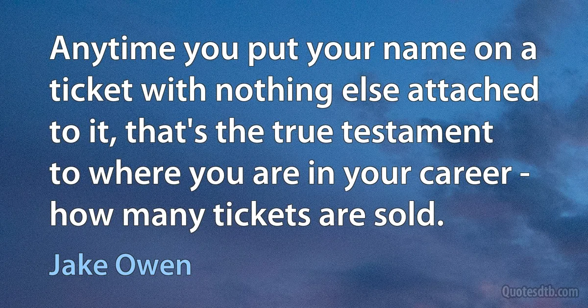 Anytime you put your name on a ticket with nothing else attached to it, that's the true testament to where you are in your career - how many tickets are sold. (Jake Owen)