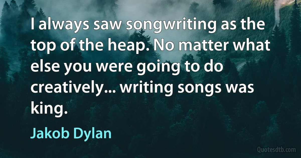 I always saw songwriting as the top of the heap. No matter what else you were going to do creatively... writing songs was king. (Jakob Dylan)