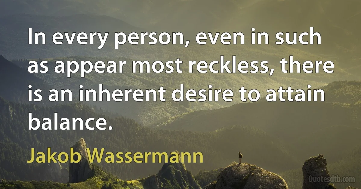 In every person, even in such as appear most reckless, there is an inherent desire to attain balance. (Jakob Wassermann)