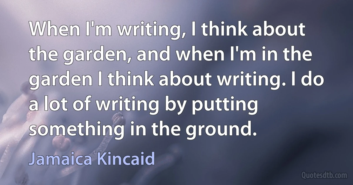 When I'm writing, I think about the garden, and when I'm in the garden I think about writing. I do a lot of writing by putting something in the ground. (Jamaica Kincaid)