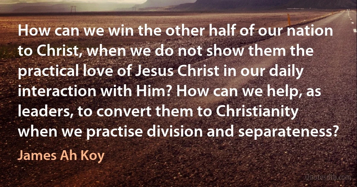 How can we win the other half of our nation to Christ, when we do not show them the practical love of Jesus Christ in our daily interaction with Him? How can we help, as leaders, to convert them to Christianity when we practise division and separateness? (James Ah Koy)