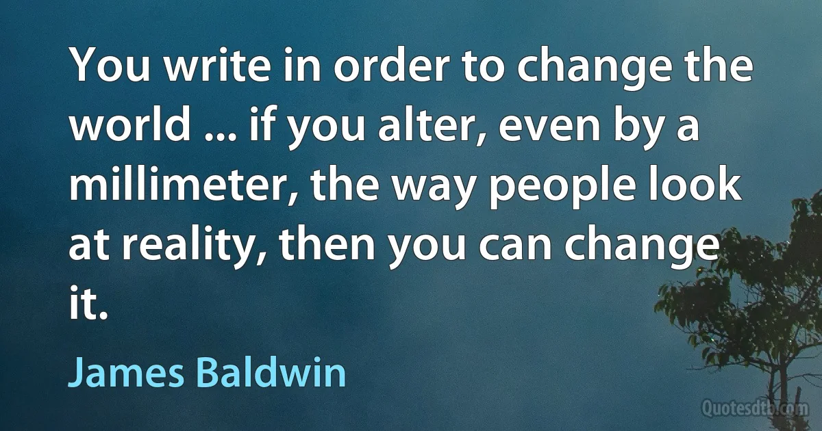 You write in order to change the world ... if you alter, even by a millimeter, the way people look at reality, then you can change it. (James Baldwin)