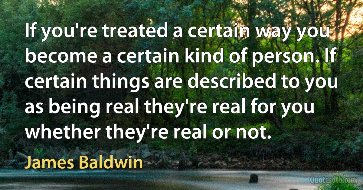 If you're treated a certain way you become a certain kind of person. If certain things are described to you as being real they're real for you whether they're real or not. (James Baldwin)