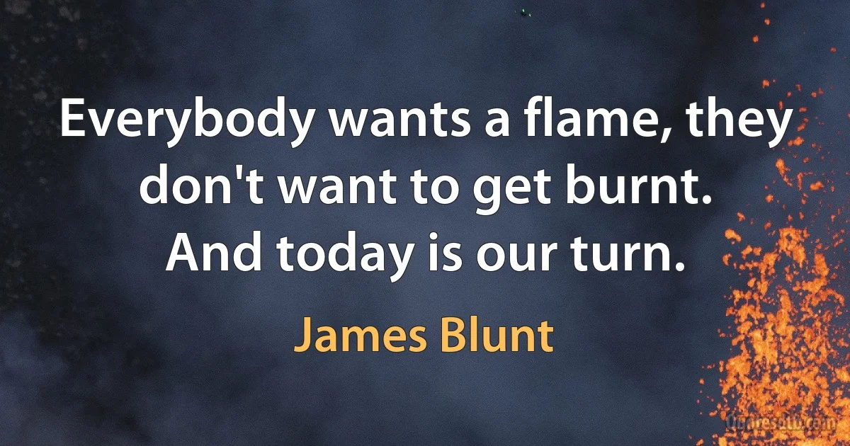 Everybody wants a flame, they don't want to get burnt.
And today is our turn. (James Blunt)