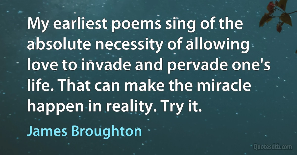 My earliest poems sing of the absolute necessity of allowing love to invade and pervade one's life. That can make the miracle happen in reality. Try it. (James Broughton)