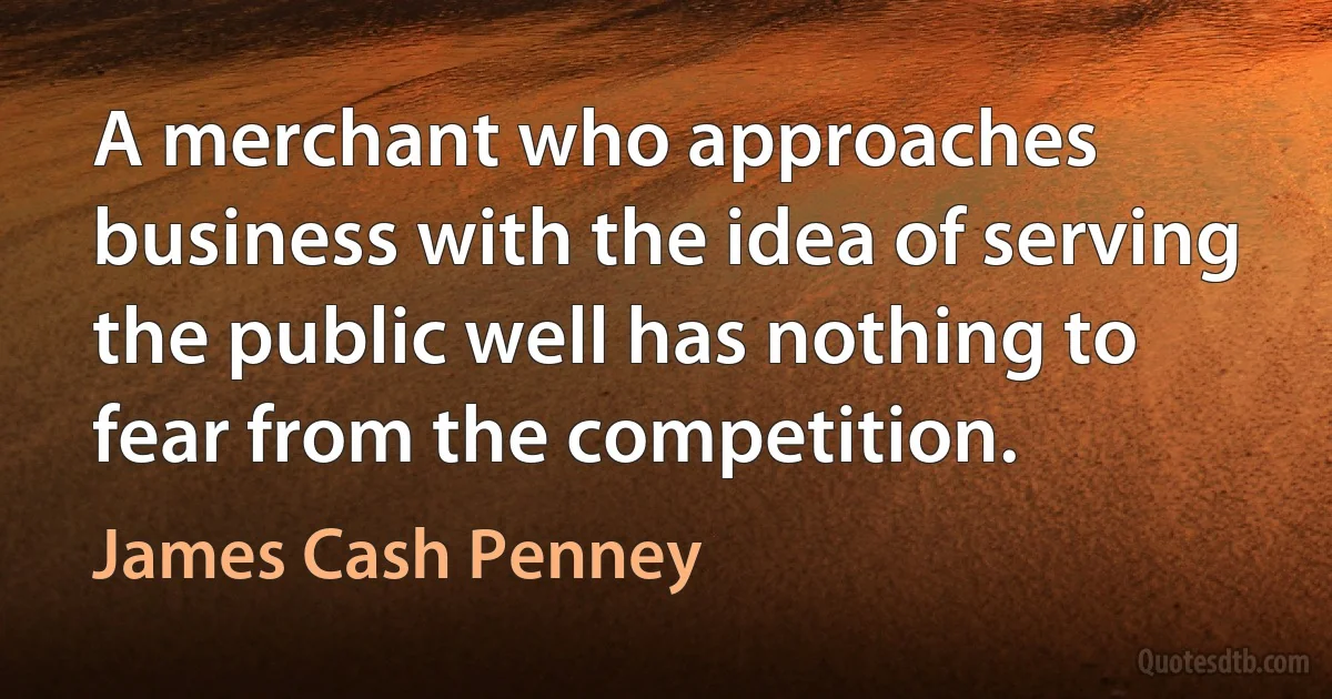 A merchant who approaches business with the idea of serving the public well has nothing to fear from the competition. (James Cash Penney)