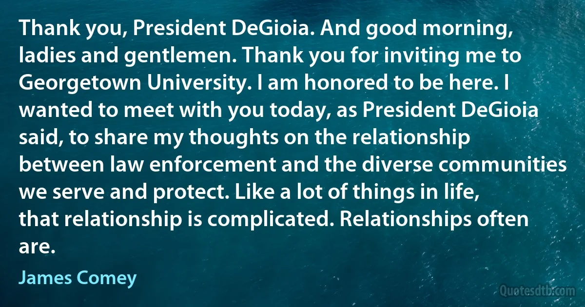 Thank you, President DeGioia. And good morning, ladies and gentlemen. Thank you for inviting me to Georgetown University. I am honored to be here. I wanted to meet with you today, as President DeGioia said, to share my thoughts on the relationship between law enforcement and the diverse communities we serve and protect. Like a lot of things in life, that relationship is complicated. Relationships often are. (James Comey)