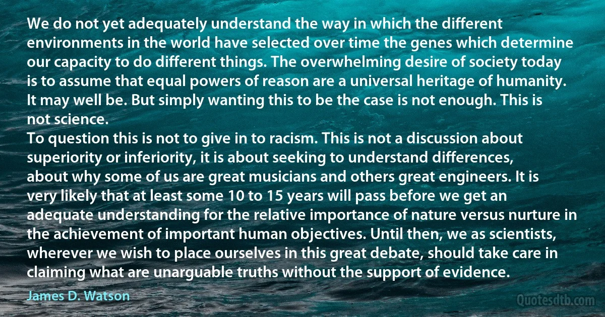 We do not yet adequately understand the way in which the different environments in the world have selected over time the genes which determine our capacity to do different things. The overwhelming desire of society today is to assume that equal powers of reason are a universal heritage of humanity. It may well be. But simply wanting this to be the case is not enough. This is not science.
To question this is not to give in to racism. This is not a discussion about superiority or inferiority, it is about seeking to understand differences, about why some of us are great musicians and others great engineers. It is very likely that at least some 10 to 15 years will pass before we get an adequate understanding for the relative importance of nature versus nurture in the achievement of important human objectives. Until then, we as scientists, wherever we wish to place ourselves in this great debate, should take care in claiming what are unarguable truths without the support of evidence. (James D. Watson)