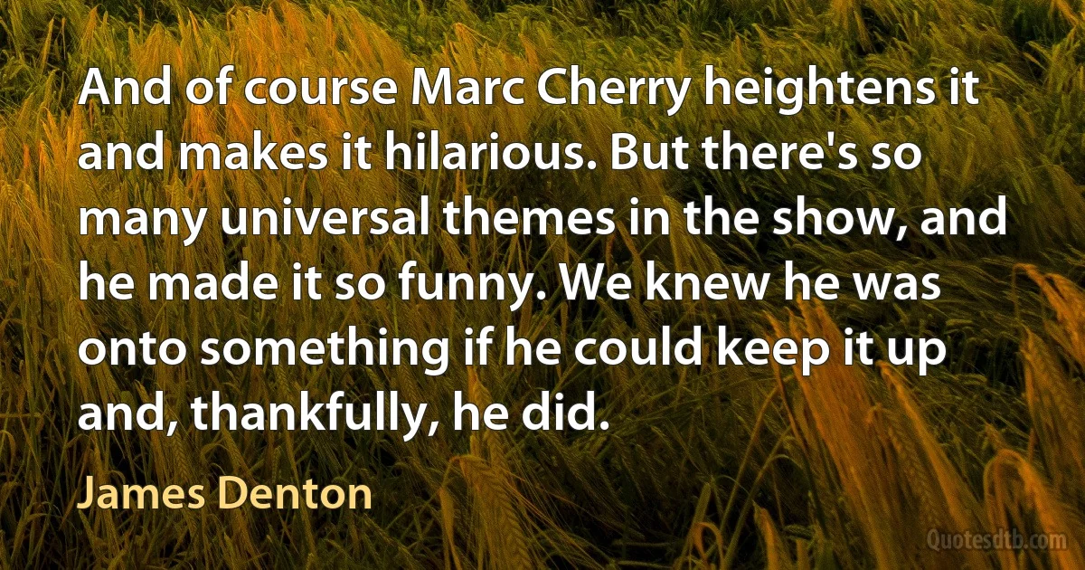 And of course Marc Cherry heightens it and makes it hilarious. But there's so many universal themes in the show, and he made it so funny. We knew he was onto something if he could keep it up and, thankfully, he did. (James Denton)