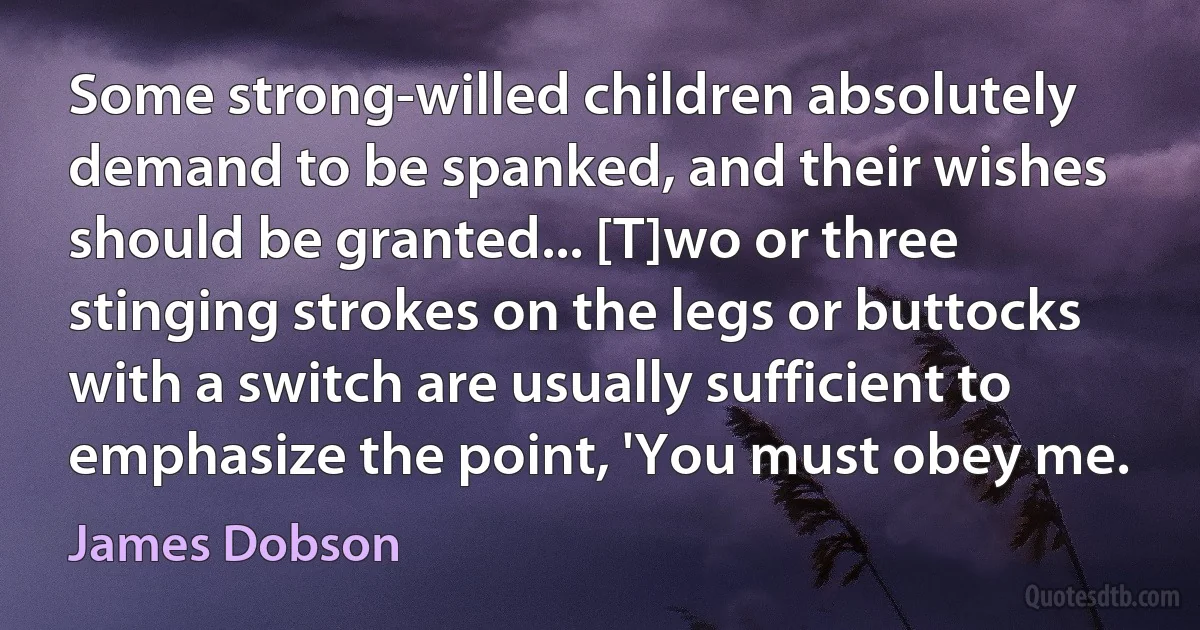 Some strong-willed children absolutely demand to be spanked, and their wishes should be granted... [T]wo or three stinging strokes on the legs or buttocks with a switch are usually sufficient to emphasize the point, 'You must obey me. (James Dobson)