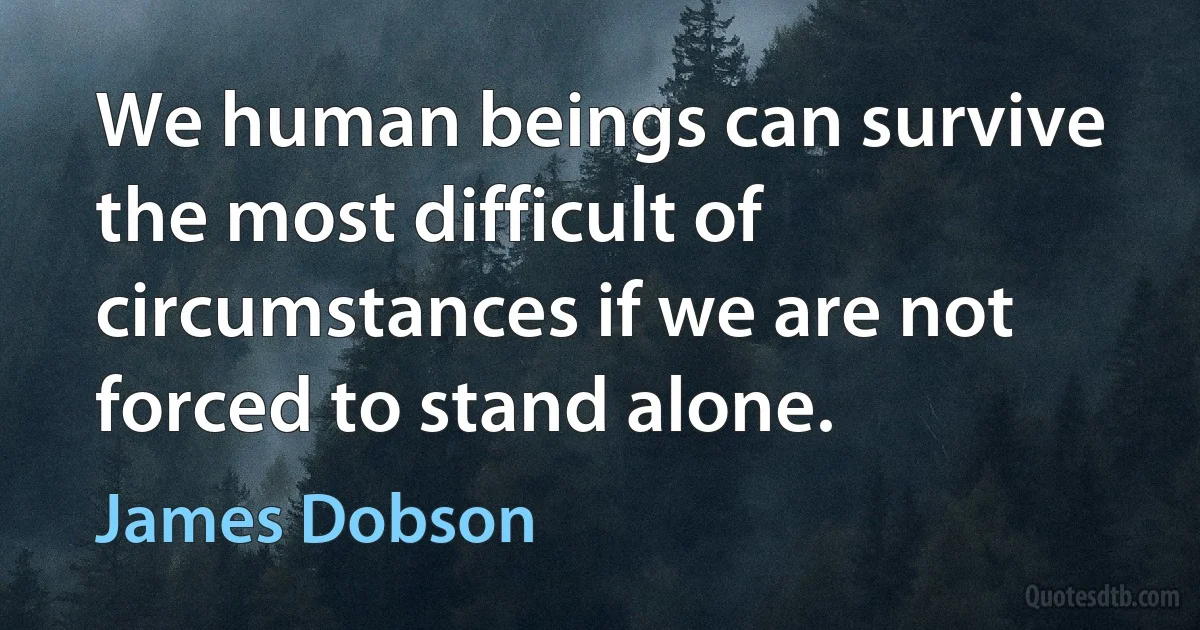 We human beings can survive the most difficult of circumstances if we are not forced to stand alone. (James Dobson)