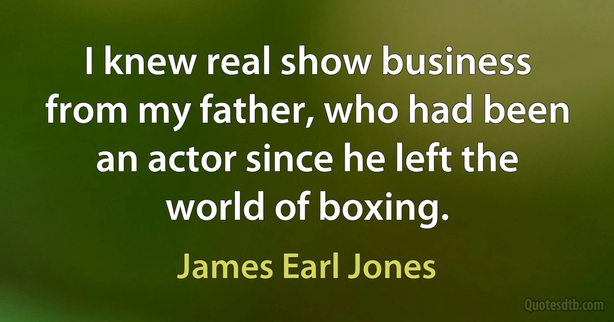 I knew real show business from my father, who had been an actor since he left the world of boxing. (James Earl Jones)