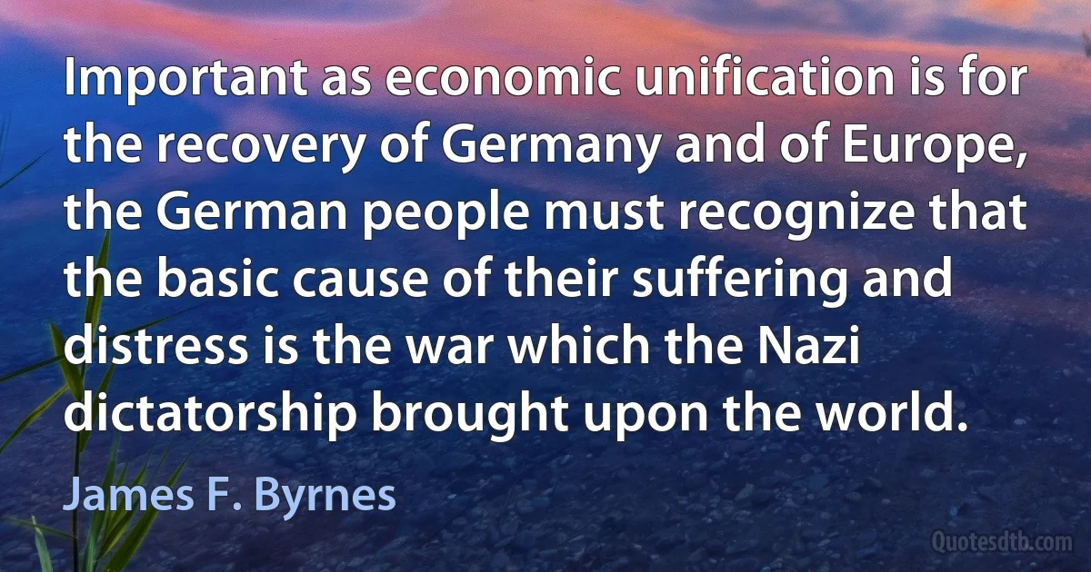 Important as economic unification is for the recovery of Germany and of Europe, the German people must recognize that the basic cause of their suffering and distress is the war which the Nazi dictatorship brought upon the world. (James F. Byrnes)