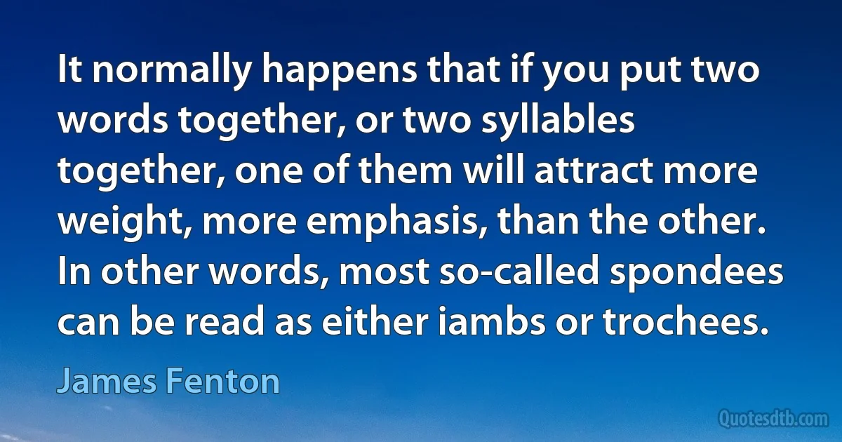 It normally happens that if you put two words together, or two syllables together, one of them will attract more weight, more emphasis, than the other. In other words, most so-called spondees can be read as either iambs or trochees. (James Fenton)