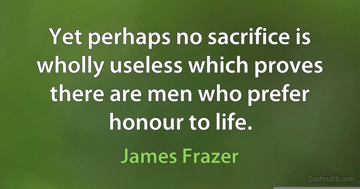 Yet perhaps no sacrifice is wholly useless which proves there are men who prefer honour to life. (James Frazer)