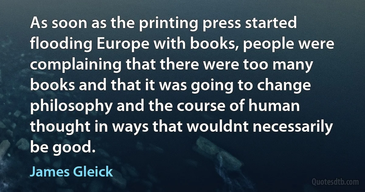 As soon as the printing press started flooding Europe with books, people were complaining that there were too many books and that it was going to change philosophy and the course of human thought in ways that wouldnt necessarily be good. (James Gleick)