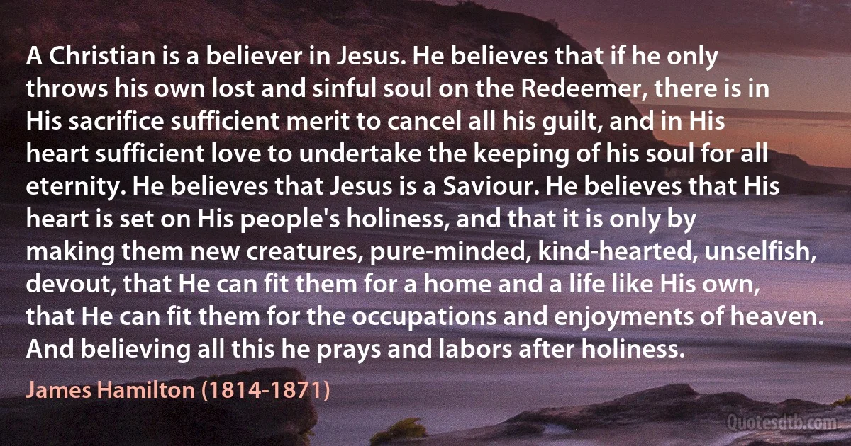 A Christian is a believer in Jesus. He believes that if he only throws his own lost and sinful soul on the Redeemer, there is in His sacrifice sufficient merit to cancel all his guilt, and in His heart sufficient love to undertake the keeping of his soul for all eternity. He believes that Jesus is a Saviour. He believes that His heart is set on His people's holiness, and that it is only by making them new creatures, pure-minded, kind-hearted, unselfish, devout, that He can fit them for a home and a life like His own, that He can fit them for the occupations and enjoyments of heaven. And believing all this he prays and labors after holiness. (James Hamilton (1814-1871))