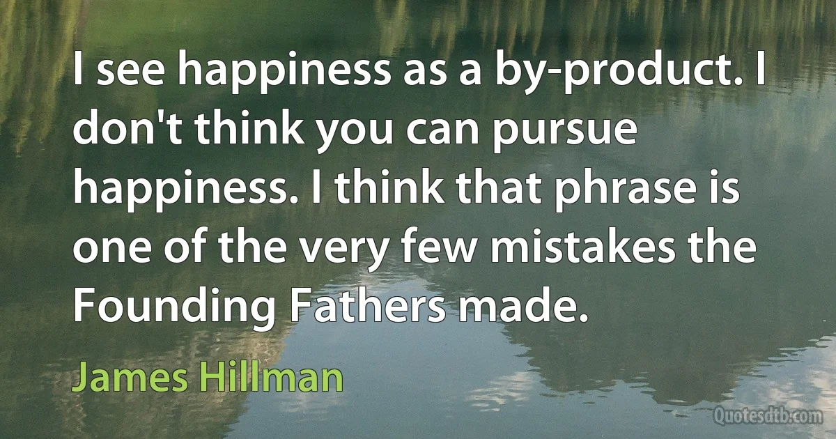 I see happiness as a by-product. I don't think you can pursue happiness. I think that phrase is one of the very few mistakes the Founding Fathers made. (James Hillman)