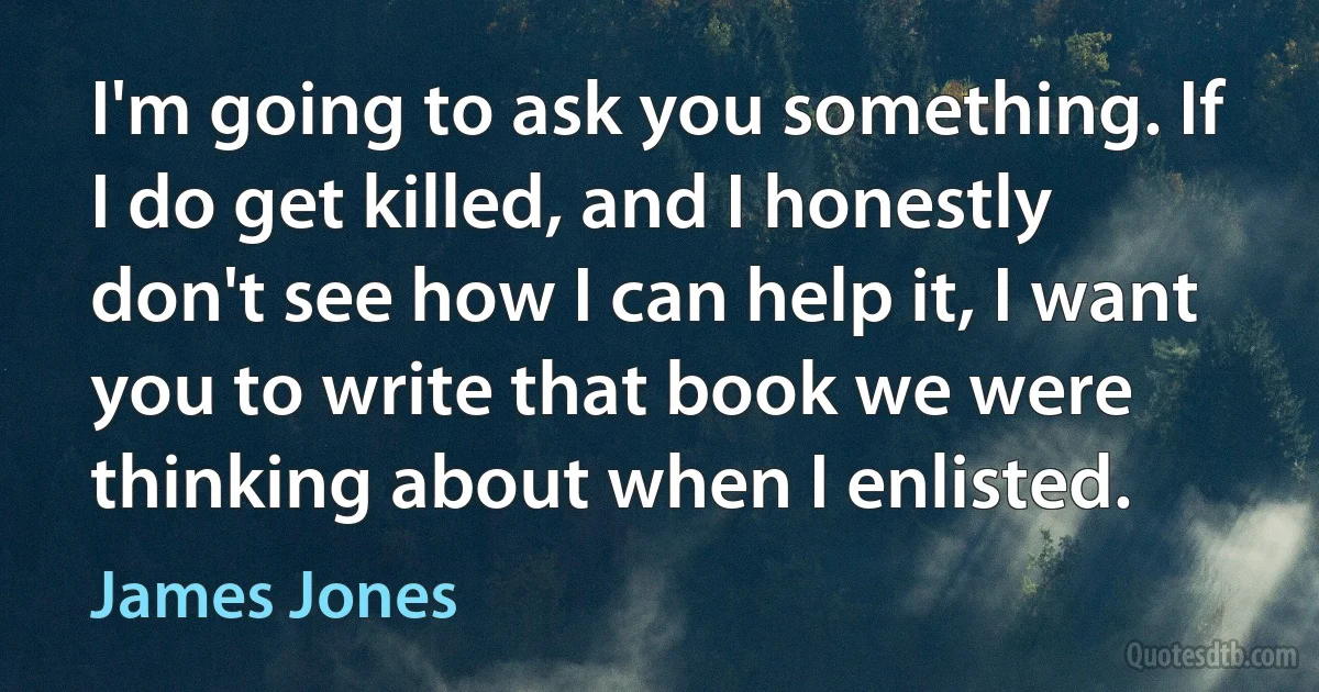 I'm going to ask you something. If I do get killed, and I honestly don't see how I can help it, I want you to write that book we were thinking about when I enlisted. (James Jones)