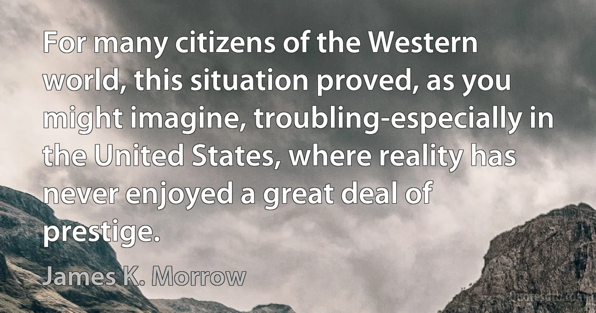 For many citizens of the Western world, this situation proved, as you might imagine, troubling-especially in the United States, where reality has never enjoyed a great deal of prestige. (James K. Morrow)