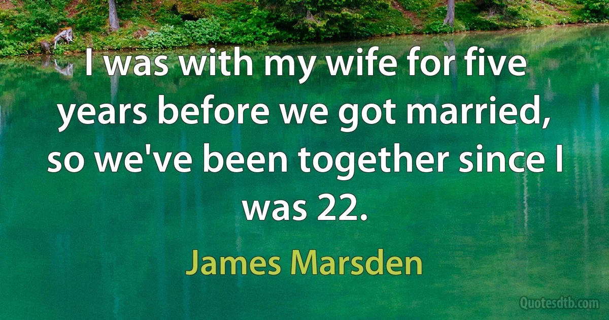 I was with my wife for five years before we got married, so we've been together since I was 22. (James Marsden)