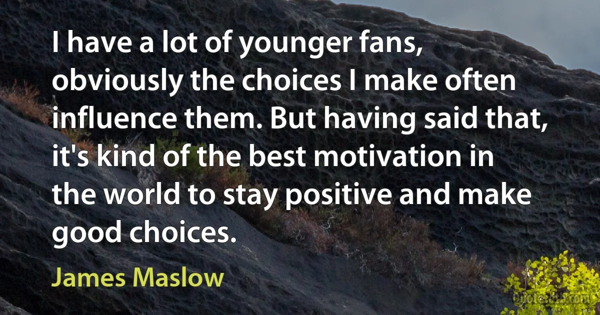 I have a lot of younger fans, obviously the choices I make often influence them. But having said that, it's kind of the best motivation in the world to stay positive and make good choices. (James Maslow)