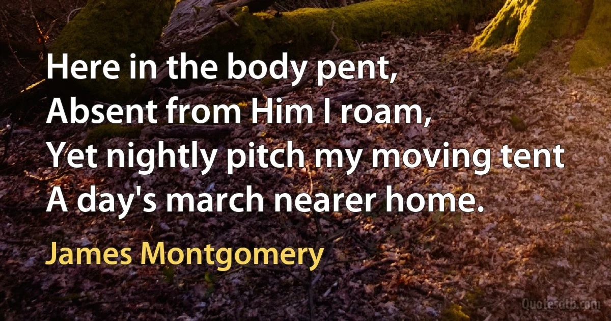 Here in the body pent,
Absent from Him I roam,
Yet nightly pitch my moving tent
A day's march nearer home. (James Montgomery)