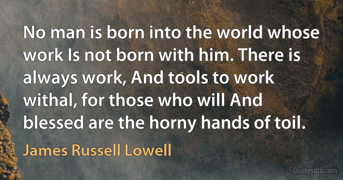 No man is born into the world whose work Is not born with him. There is always work, And tools to work withal, for those who will And blessed are the horny hands of toil. (James Russell Lowell)