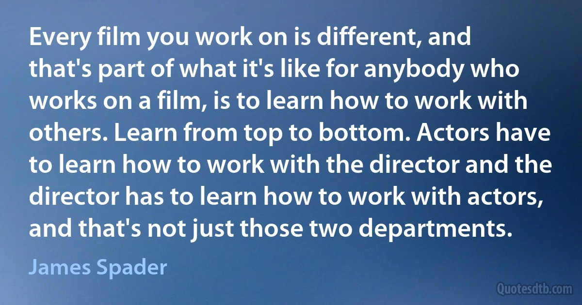 Every film you work on is different, and that's part of what it's like for anybody who works on a film, is to learn how to work with others. Learn from top to bottom. Actors have to learn how to work with the director and the director has to learn how to work with actors, and that's not just those two departments. (James Spader)