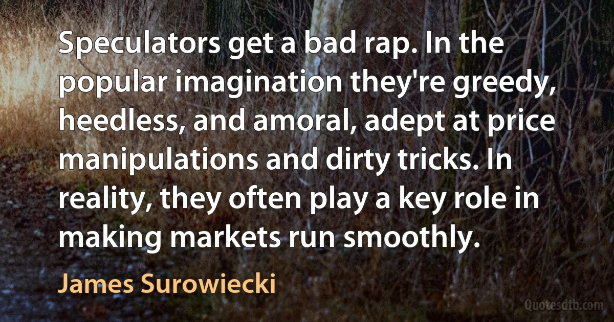 Speculators get a bad rap. In the popular imagination they're greedy, heedless, and amoral, adept at price manipulations and dirty tricks. In reality, they often play a key role in making markets run smoothly. (James Surowiecki)