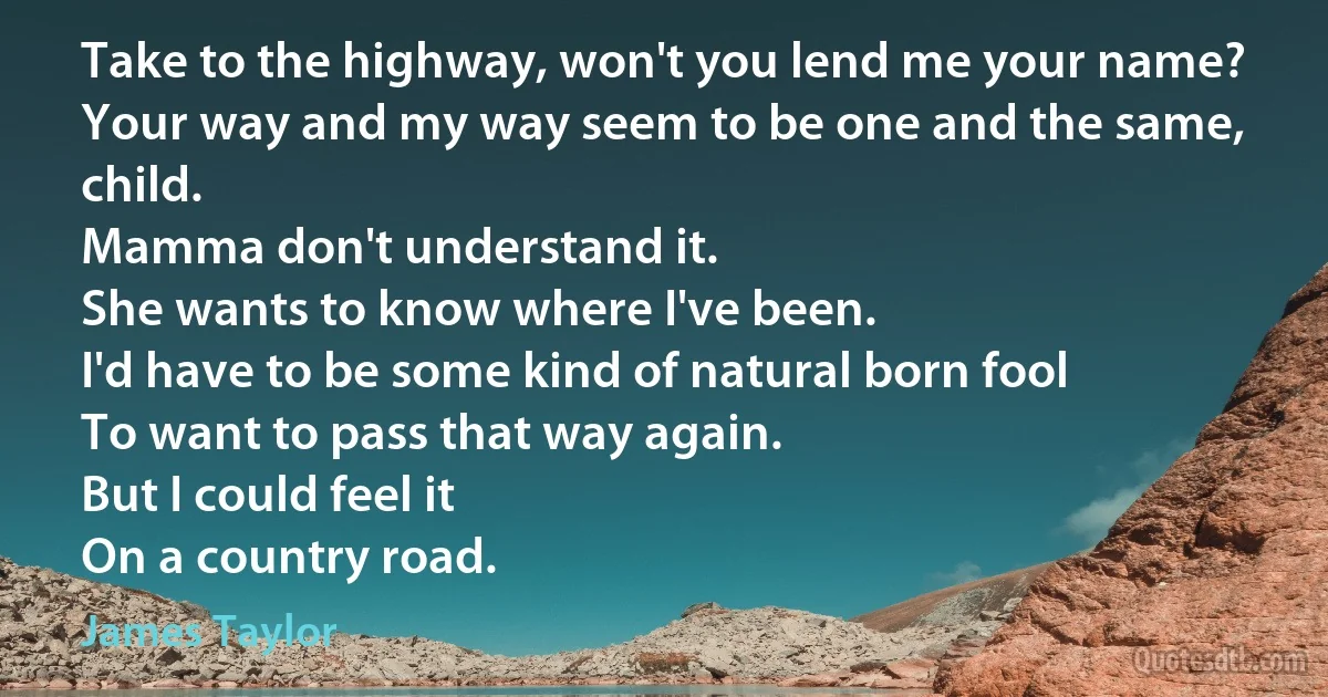 Take to the highway, won't you lend me your name?
Your way and my way seem to be one and the same, child.
Mamma don't understand it.
She wants to know where I've been.
I'd have to be some kind of natural born fool
To want to pass that way again.
But I could feel it
On a country road. (James Taylor)