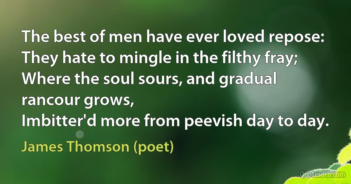 The best of men have ever loved repose:
They hate to mingle in the filthy fray;
Where the soul sours, and gradual rancour grows,
Imbitter'd more from peevish day to day. (James Thomson (poet))