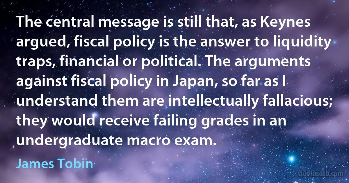 The central message is still that, as Keynes argued, fiscal policy is the answer to liquidity traps, financial or political. The arguments against fiscal policy in Japan, so far as I understand them are intellectually fallacious; they would receive failing grades in an undergraduate macro exam. (James Tobin)