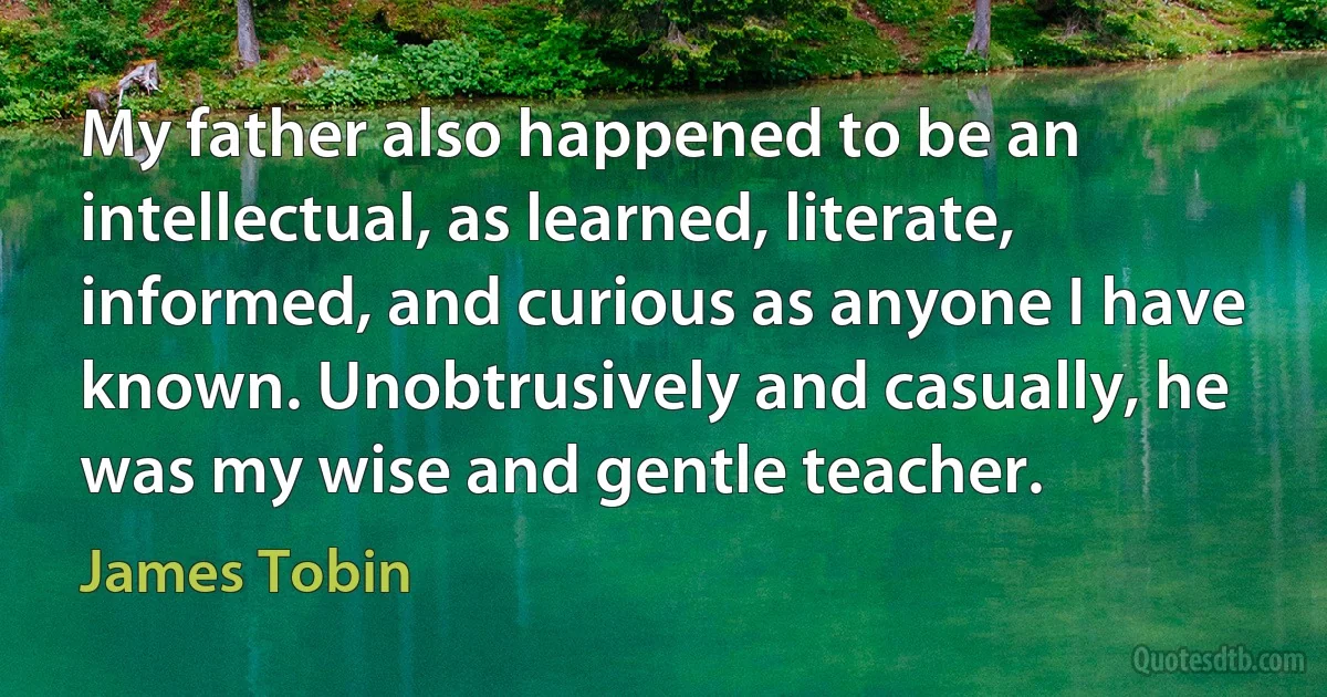 My father also happened to be an intellectual, as learned, literate, informed, and curious as anyone I have known. Unobtrusively and casually, he was my wise and gentle teacher. (James Tobin)