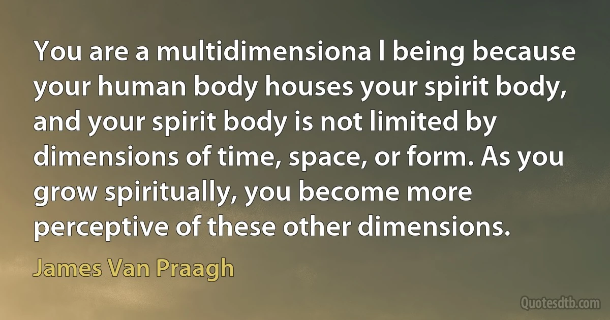 You are a multidimensiona l being because your human body houses your spirit body, and your spirit body is not limited by dimensions of time, space, or form. As you grow spiritually, you become more perceptive of these other dimensions. (James Van Praagh)