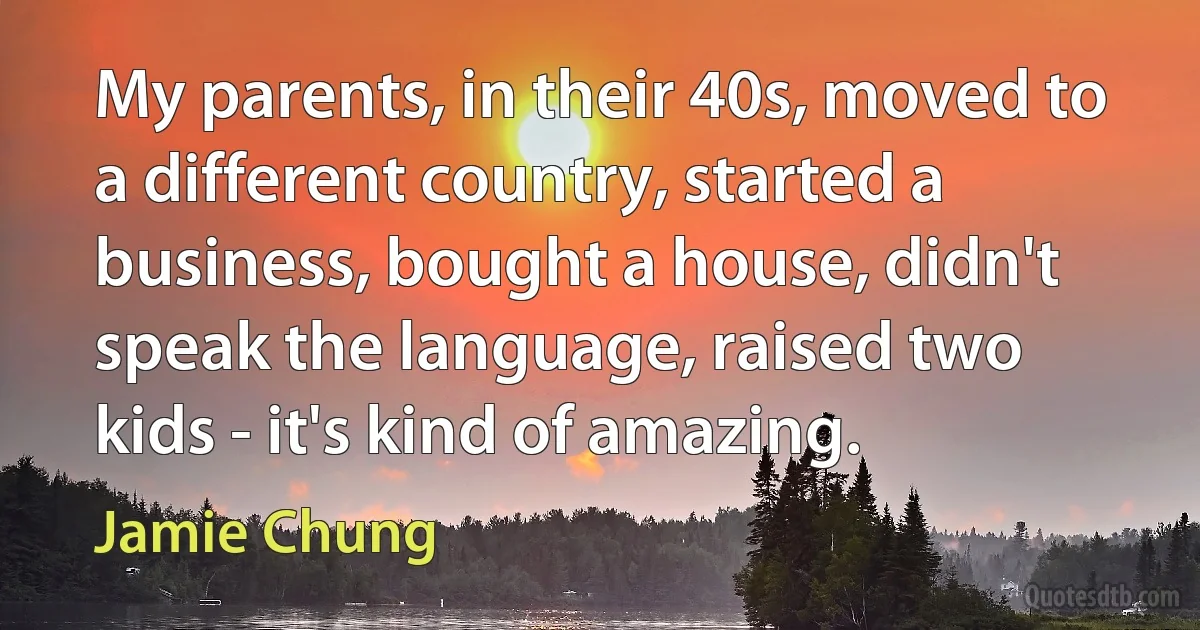 My parents, in their 40s, moved to a different country, started a business, bought a house, didn't speak the language, raised two kids - it's kind of amazing. (Jamie Chung)