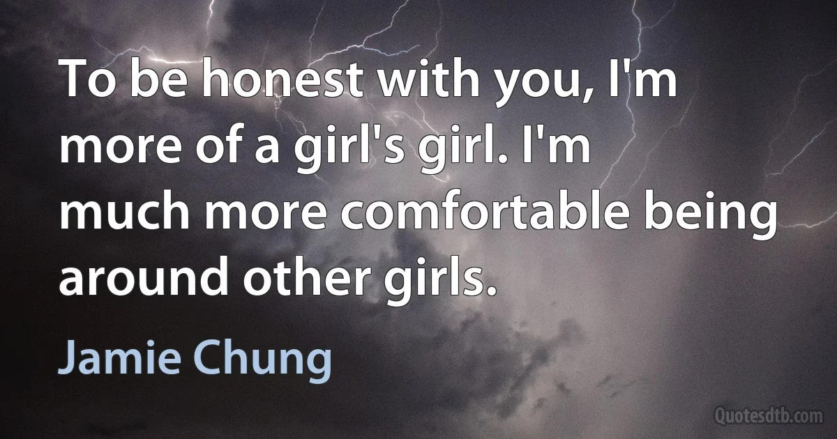 To be honest with you, I'm more of a girl's girl. I'm much more comfortable being around other girls. (Jamie Chung)