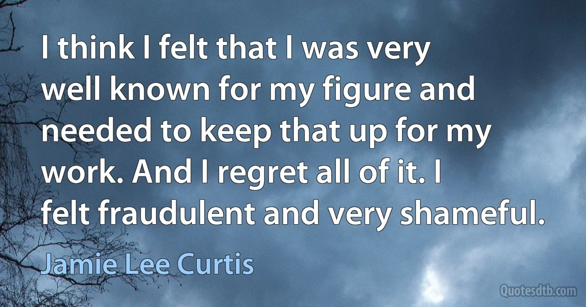 I think I felt that I was very well known for my figure and needed to keep that up for my work. And I regret all of it. I felt fraudulent and very shameful. (Jamie Lee Curtis)