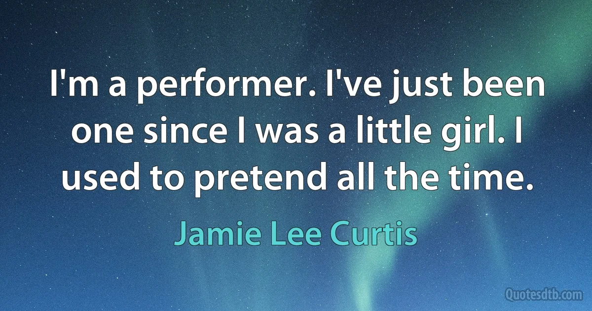 I'm a performer. I've just been one since I was a little girl. I used to pretend all the time. (Jamie Lee Curtis)