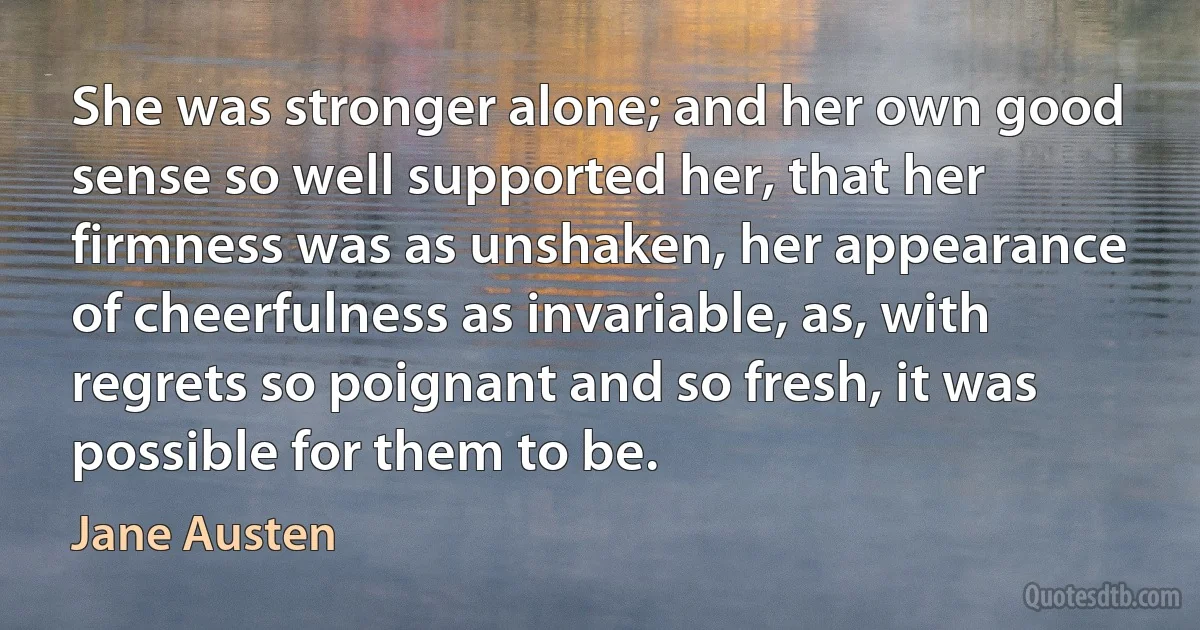 She was stronger alone; and her own good sense so well supported her, that her firmness was as unshaken, her appearance of cheerfulness as invariable, as, with regrets so poignant and so fresh, it was possible for them to be. (Jane Austen)