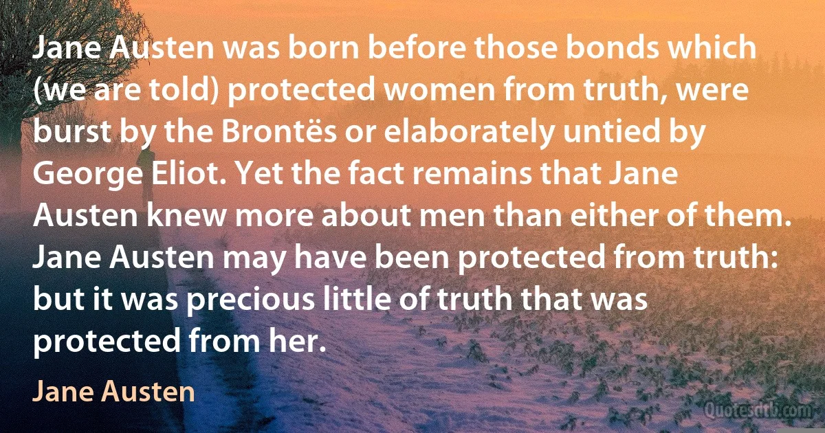 Jane Austen was born before those bonds which (we are told) protected women from truth, were burst by the Brontës or elaborately untied by George Eliot. Yet the fact remains that Jane Austen knew more about men than either of them. Jane Austen may have been protected from truth: but it was precious little of truth that was protected from her. (Jane Austen)