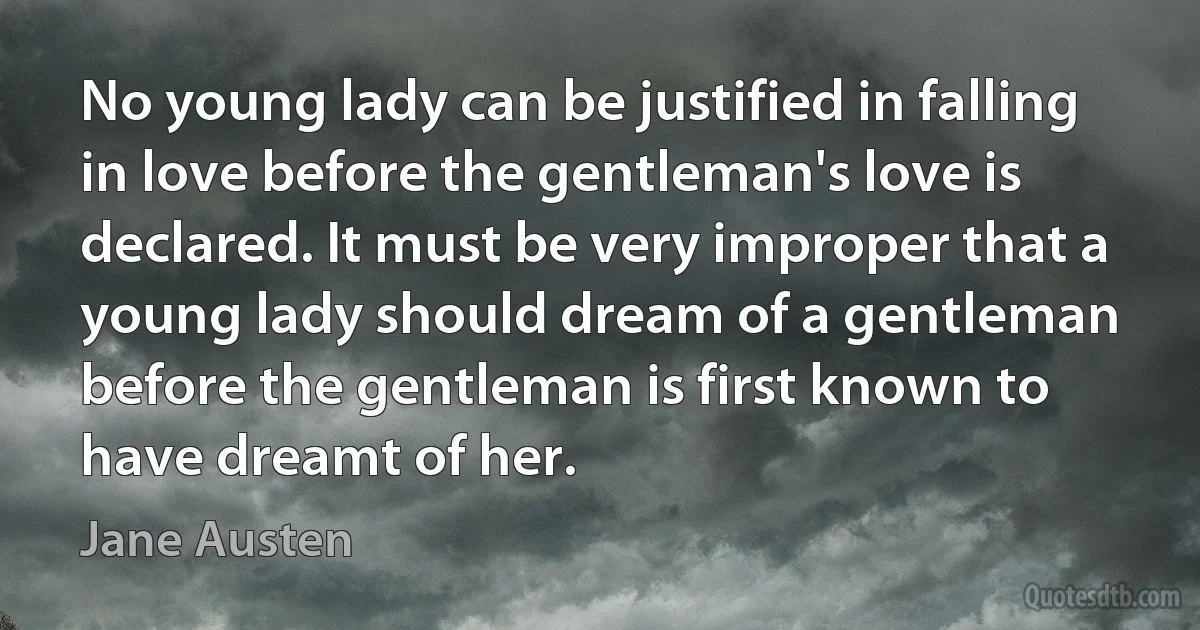 No young lady can be justified in falling in love before the gentleman's love is declared. It must be very improper that a young lady should dream of a gentleman before the gentleman is first known to have dreamt of her. (Jane Austen)